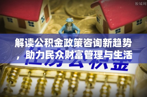 东石解读公积金政策咨询新趋势，助力民众财富管理与生活规划