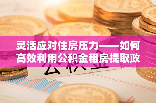 东石灵活应对住房压力——如何高效利用公积金租房提取政策