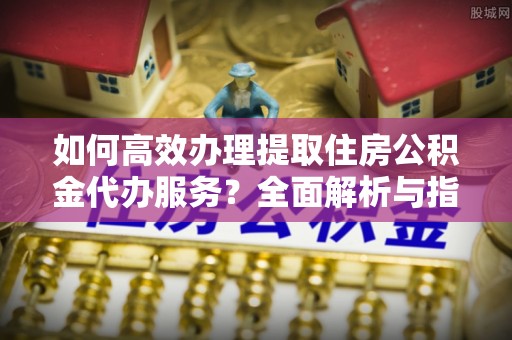 东石如何高效办理提取住房公积金代办服务？全面解析与指南