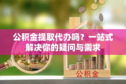 东石公积金提取代办吗？一站式解决你的疑问与需求