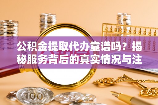 东石公积金提取代办靠谱吗？揭秘服务背后的真实情况与注意事项