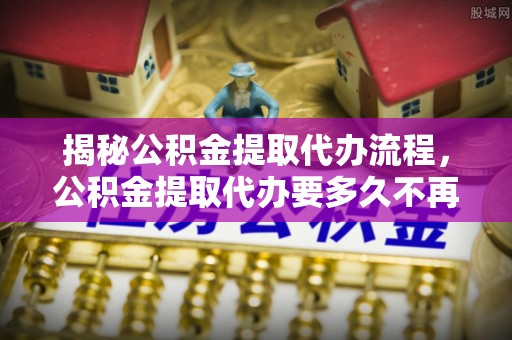 东石揭秘公积金提取代办流程，公积金提取代办要多久不再是谜题