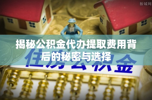 东石揭秘公积金代办提取费用背后的秘密与选择