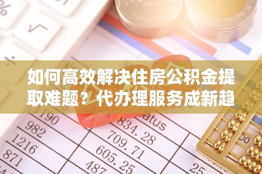 东石如何高效解决住房公积金提取难题？代办理服务成新趋势