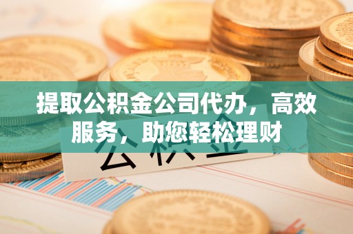 东石提取公积金公司代办，高效服务，助您轻松理财