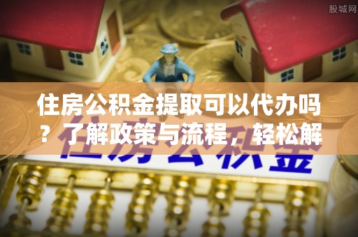 东石住房公积金提取可以代办吗？了解政策与流程，轻松解决疑惑