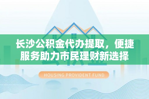 东石长沙公积金代办提取，便捷服务助力市民理财新选择