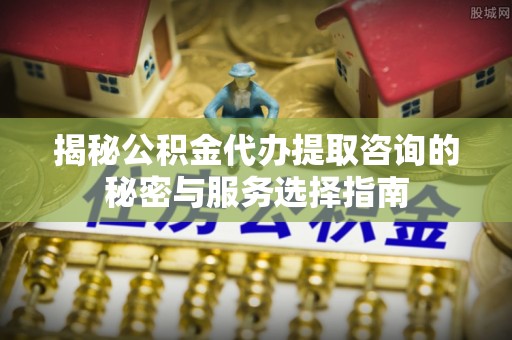 东石揭秘公积金代办提取咨询的秘密与服务选择指南
