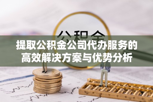 东石提取公积金公司代办服务的高效解决方案与优势分析