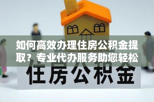 东石如何高效办理住房公积金提取？专业代办服务助您轻松解决难题