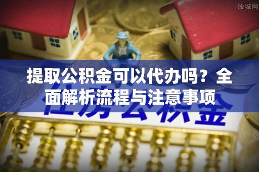 东石提取公积金可以代办吗？全面解析流程与注意事项