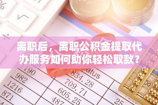 东石离职后，离职公积金提取代办服务如何助你轻松取款？