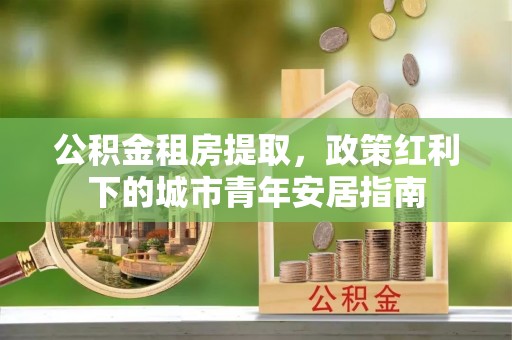 东石公积金租房提取，政策红利下的城市青年安居指南