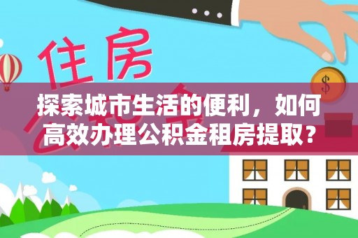 东石探索城市生活的便利，如何高效办理公积金租房提取？