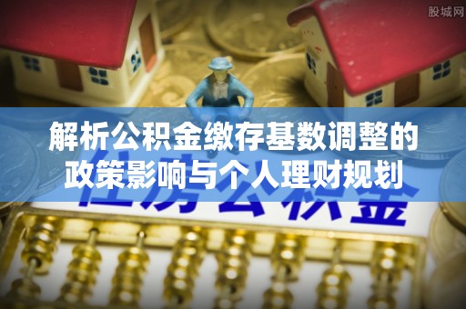 东石解析公积金缴存基数调整的政策影响与个人理财规划