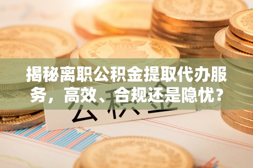 东石揭秘离职公积金提取代办服务，高效、合规还是隐忧？