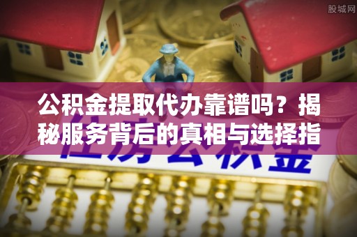 东石公积金提取代办靠谱吗？揭秘服务背后的真相与选择指南