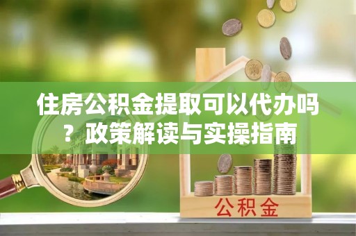 东石住房公积金提取可以代办吗？政策解读与实操指南