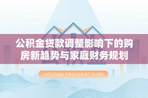 东石公积金贷款调整影响下的购房新趋势与家庭财务规划