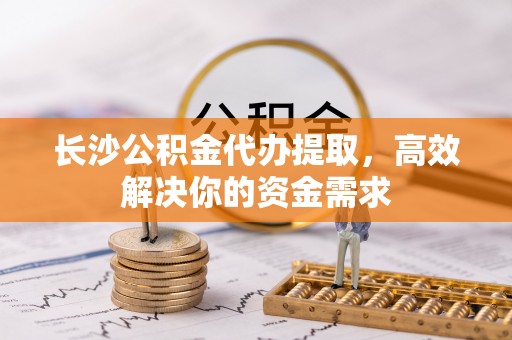 东石长沙公积金代办提取，高效解决你的资金需求