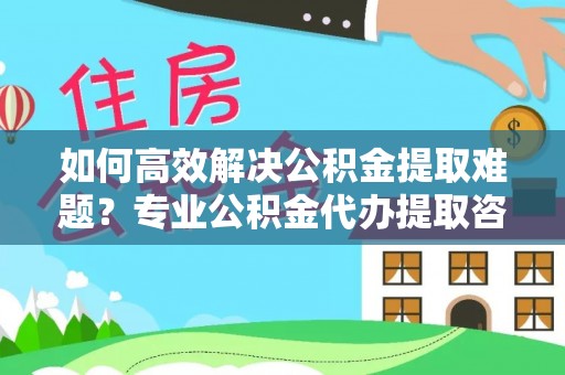 东石如何高效解决公积金提取难题？专业公积金代办提取咨询服务来助力
