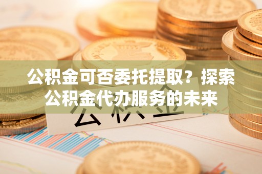 东石公积金可否委托提取？探索公积金代办服务的未来